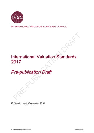 1 Pre-publication Draft: IVS 2017 Copyright IVSC
INTERNATIONAL VALUATION STANDARDS COUNCIL
International Valuation Standards
2017
Pre-publication Draft
Publication date: December 2016
PR
E-PU
BLIC
ATIO
N
D
R
AFT
 