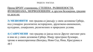 ПОДЕЛА НАСЕЉА
Према БРОЈУ становника, СТЕПЕНА РАЗВИЈЕНОСТИ,
ФУНКЦИЈАМА, МОРФОЛОШКИМ и другим бележјима, градови
се деле на:
3) МЕШОВИТИ тип градова се јављају у свим деловима Србије,
под утицајем: различитих историјских, друштвено-економских,
културних, социјалних, религиозних и природних услова.
4) САВРЕМЕНИ тип градова се јавља после Другог светског рата
и има их у свим деловима Србије. Имају простране булеваре,
тргове и вишеспратнице (Београд, Нови Сад, Ниш, Крагујевац и
др.)
 