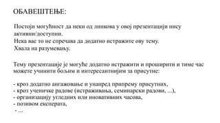 Постоји могућност да неки од линкова у овој презентацији нису
активни/доступни.
Нека вас то не спречава да додатно истражите ову тему.
Хвала на разумевању.
Тему презентације је могуће додатно истражити и проширити и тиме час
можете учинити бољим и интересантнијим за присутне:
- кроз додатно ангажовање и унапред припрему присутних,
- кроз ученичке радове (истраживања, семинарски радови, ...),
- организацију угледних или иновативних часова,
- позивом експерата,
- ...
ОБАВЕШТЕЊЕ:
 
