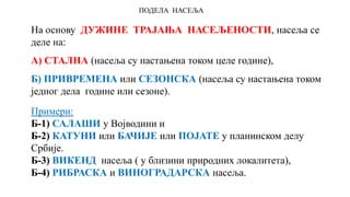 ПОДЕЛА НАСЕЉА
На основу ДУЖИНЕ ТРАЈАЊА НАСЕЉЕНОСТИ, насеља се
деле на:
А) СТАЛНА (насеља су настањена током целе године),
Б) ПРИВРЕМЕНА или СЕЗОНСКА (насеља су настањена током
једног дела године или сезоне).
Примери:
Б-1) САЛАШИ у Војводини и
Б-2) КАТУНИ или БАЧИЈЕ или ПОЈАТЕ у планинском делу
Србије.
Б-3) ВИКЕНД насеља ( у близини природних локалитета),
Б-4) РИБРАСКА и ВИНОГРАДАРСКА насеља.
 