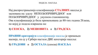 ПОДЕЛА НАСЕЉА
Нај распрострањенија класификација СТАЛНИХ насеља је
заснована на: уделу НЕПОЉОПРИВРЕДНОГ или
ПОЉОПРИВРЕДНОГ у укупном становништву.
Ова класификација је била примењивана до 80-тих година 20.века,
по којој је подела извршена на:
1) СЕОСКА, 2) МЕШОВИТA и 3) ГРАДСКА
ПРАВНИ критеријум класификације насеља је примењен
касније, па су у Србији настале ДВЕ категорије насеља:
1) ГРАДОВИ и 2) ОСТАЛА (сеоска) НАСЕЉА
 