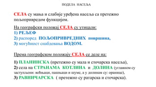 ПОДЕЛА НАСЕЉА
СЕЛА су мања и слабије уређена насеља са претежно
пољопривредом функцијом.
На географски положај СЕЛА су утицали:
1) РЕЉЕФ
2) распоред ПОЉОПРИВРЕДНИХ површина,
3) могућност снабдевања ВОДОМ.
Према географском положају СЕЛА се деле на:
1) ПЛАНИНСКА (претежно су мала и сточарска насеља),
2) села на СТРАНАМА КОТЛИНА и ДОЛИНА (углавном су
заступљени: воћњаци, пашњаци и шуме, а у долинам су: оранице),
3) РАВНИЧАРСКА ( претежно су ратарска и сточарска).
 