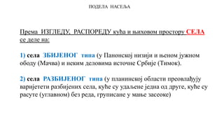ПОДЕЛА НАСЕЉА
Према ИЗГЛЕДУ, РАСПОРЕДУ кућа и њиховом простору СЕЛА
се деле на:
1) села ЗБИЈЕНОГ типа (у Панонској низији и њеном јужном
ободу (Мачва) и неким деловима источне Србије (Тимок).
2) села РАЗБИЈЕНОГ типа (у планинској области преовлађују
варијетети разбијених села, куће су удаљене једна од друге, куће су
расуте (углавном) без реда, груписане у мање засеоке)
 