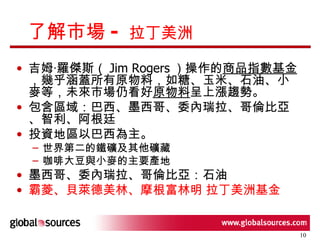 了解市場 -  拉丁美洲 吉姆‧羅傑斯（ Jim Rogers ）操作的 商品指數基金 ，幾乎涵蓋所有原物料，如糖、玉米、石油、小麥等， 未來市場仍看好 原物料 呈上漲趨勢 。 包含區域：巴西、墨西哥、委內瑞拉、哥倫比亞、智利、阿根廷 投資地區以 巴西 為主。 世界第二的鐵礦及其他礦藏 咖啡大豆與小麥的主要產地 墨西哥、委內瑞拉、哥倫比亞：石油 霸菱、貝萊德美林、摩根富林明 拉丁美洲基金 