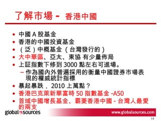 了解市場 -  香港中國  中國 A 股基金 香港的中國投資基金 （泛）中概基金  ( 台灣發行的 ) 大中華區 、亞太、東協 有少量佈局 上証指數下修到 3000 點左右可進場。 作為國內外普遍採用的衡量中國證券市場表現的權威統計指標  暴起暴跌， 2010 上萬點？ 香港巴克萊新華富時 50 指數基金 -A50 首域中國增長基金、霸菱香港中國 - 台灣人最愛的兩支 