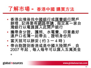 了解市場 -  香港中國 購買方法 香港出境後找 中國銀行 或 匯豐銀行 開戶辦理 , 記得要有 網路申購 , 指定某一家台灣銀行以電匯匯入此開戶銀行  攜帶身分證、護照、水電費、印章最好連戶口名簿一起帶去，證明身份用  當天就可以辦妥 ( 约 3 一 4 時 )  帶台胞證到香港或是中國大陸開戶，自 2007 年起，每人每年可以匯入五萬美金。 