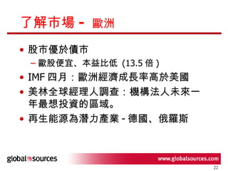 了解市場 -  歐洲 股市優於債市 歐股便宜、本益比低  (13.5 倍 ) IMF 四月：歐洲經濟成長率高於美國 美林全球經理人調查：機構法人未來一年最想投資的區域。 再生能源為潛力產業 - 德國、俄羅斯 