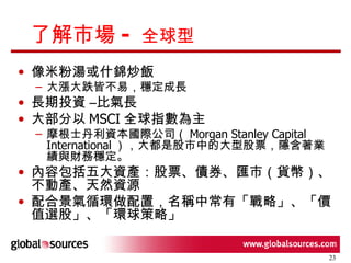 了解市場 -  全球型 像米粉湯或什錦炒飯 大漲大跌皆不易，穩定成長 長期投資 –比氣長 大部分以 MSCI 全球指數為主 摩根士丹利資本國際公司（ Morgan Stanley Capital International ），大都是股市中的大型股票，隱含著業績與財務穩定。  內容包括五大資產：股票、債券、匯市（貨幣）、不動產、天然資源 配合景氣循環做配置，名稱中常有「戰略」、「價值選股」、「環球策略」 