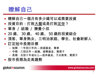 瞭解自己 瞭解自己一個月有多少錢可以或需要投資 投資目的：打敗 大盤 或是打敗 定存 ？ 單身  /  結婚  /  撫養小孩 20 歲、 30 歲、 40 歲、 50 歲的投資組合 頂客、單身熟女、三明治家庭、學生、社會新鮮人 訂定短中長期目標 短期：一年到三年內 -- 旅遊基金、買車 中期：三到五年 -- 結婚、留學基金、買房子 長期：五到十年或以上—退休基金、子女教育、買房子 股市長期為走高趨勢 