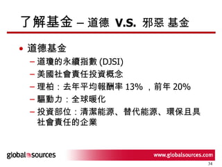 了解基金 –  道德  V.S.  邪惡 基金 道德基金 道瓊的永續指數 (DJSI) 美國社會責任投資概念 理柏：去年平均報酬率 13% ，前年 20% 驅動力：全球暖化 投資部位：清潔能源、替代能源、環保且具社會責任的企業 