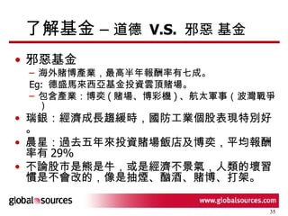 了解基金 –  道德  V.S.  邪惡 基金 邪惡基金 海外賭博產業，最高半年報酬率有七成。 Eg:  德盛馬來西亞基金投資雲頂賭場。 包含產業：博奕 ( 賭場、博彩機 ) 、航太軍事（波灣戰爭） 瑞銀：經濟成長趨緩時，國防工業個股表現特別好。 晨星：過去五年來投資賭場飯店及博奕，平均報酬率有 29% 不論股市是熊是牛，或是經濟不景氣，人類的壞習慣是不會改的，像是抽煙、酗酒、賭博、打架。 