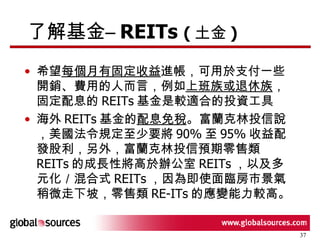 了解基金 – REITs  ( 土金 ) 希望 每個月有固定收益 進帳，可用於支付一些開銷、費用的人而言，例如 上班族或退休族 ，固定配息的 REITs 基金是較適合的投資工具  海外 REITs 基金的 配息免稅 。富蘭克林投信說，美國法令規定至少要將 90% 至 95% 收益配發股利，另外，富蘭克林投信預期零售類 REITs 的成長性將高於辦公室 REITs ，以及多元化／混合式 REITs ，因為即使面臨房市景氣稍微走下坡，零售類 RE-ITs 的應變能力較高。  