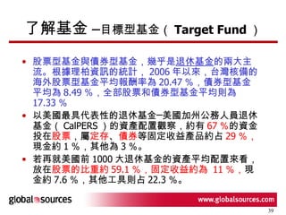 了解基金 – 目標型基金（ Target Fund ） 股票型基金與債券型基金，幾乎是 退休基金 的兩大主流。根據理柏資訊的統計， 2006 年以來， 台灣 核備的海外股票型基金平均報酬率為 20.47 ％，債券型基金平均為 8.49 ％，全部股票和債券型基金平均則為 17.33 ％   以 美國 最具代表性的退休基金─美國加州公務人員退休基金（ CalPERS ）的資產配置觀察，約有 67 ％ 的資金投在 股票 ，屬 定存 、 債券 等固定收益產品約占 29 ％， 現金約 1 ％，其他為 3 ％。  若再就美國前 1000 大退休基金的資產平均配置來看，放在 股票的比重約 59.1 ％，固定收益約為  11 ％， 現金約 7.6 ％，其他工具則占 22.3 ％。  