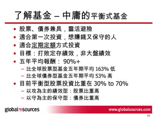 了解基金 – 中庸的 平衡式基金 股票、債券兼具，靈活避險 適合第一次投資，想賺錢又保守的人 適合 定期定額 方式投資 目標：打敗定存績效，非大盤績效 五年平均報酬： 90%+ 比全球股票型基金五年期平均 163% 低 比全球債券型基金五年期平均 53% 高 目前平衡型股票投資比重在 30% to 70% 以攻為主的績效型：股票比重高 以守為主的保守型：債券比重高 