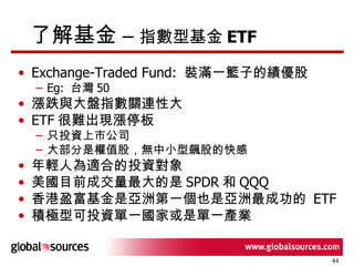 了解基金 –  指數型基金 ETF Exchange-Traded Fund:  裝滿一籃子的績優股 Eg:  台灣 50 漲跌與大盤指數關連性大 ETF 很難出現漲停板 只投資上市公司 大部分是權值股，無中小型飆股的快感 年輕人為適合的投資對象 美國目前成交量最大的是 SPDR 和 QQQ  香港盈富基金是亞洲第一個也是亞洲最成功的  ETF 積極型可投資單一國家或是單一產業 