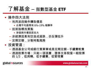 了解基金 –  指數型基金 ETF 操作四大法則 利用波段操作賺取價差 台灣平均區間有 6%-19% 報酬率 技術指標找買點 淨值與市價差距拉大 非經濟因素利空造成超跌，亦反彈拉升 定期定額，分散時點風險 投資管道： 透過基金公司或銀行買單筆或是定期定額 - 手續費較貴 透過股票市場：只能一張張賣，證券交易稅僅一般股票的 1/3 ， 低周轉、低手續費、低管理費 