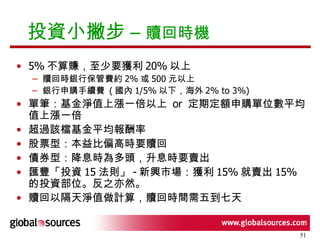 投資小撇步 –  贖回時機 5% 不算賺，至少要獲利 20% 以上 贖回時銀行保管費約 2% 或 500 元以上 銀行申購手續費  ( 國內 1/5% 以下，海外 2% to 3%) 單筆：基金淨值上漲一倍以上  or  定期定額申購單位數平均值上漲一倍 超過該檔基金平均報酬率 股票型：本益比偏高時要贖回 債券型：降息時為多頭，升息時要賣出 匯豐「投資 15 法則」 - 新興市場：獲利 15% 就賣出 15% 的投資部位。反之亦然。 贖回以隔天淨值做計算，贖回時間需五到七天 