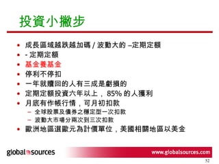 投資小撇步  成長區域越跌越加碼 / 波動大的 –定期定額 - 定期定額 基金養基金 停利不停扣 一年就贖回的人有三成是虧損的 定期定額投資六年以上， 85% 的人獲利 月底有作帳行情，可月初扣款 全球股票及債券之穩定型一次扣款 波動大市場分兩次到三次扣款 歐洲地區選歐元為計價單位，美國相關地區以美金 