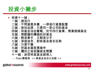 投資小撇步 投資十一誡： 一誡：趕流行 二誡：不問資產多寡，一律進行資產配置 三誡：崇尚品牌，只買同一家公司的基金 四誡：和基金浴血奮戰、死守四行倉庫、獎賞賠錢基金 五誡：懲罰讓你賺錢的好基金 六誡：輕易牽手，又輕易分手 七誡：淨值迷思，對新基金莫名狂熱 八誡：只買不賣 九誡：把基金當股票操作 十誡：贖回之後就讓資金閒置 十一誡：迷信明星基金經理人  From 蕭碧燕  << 買基金為自己加薪 >> 