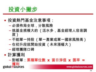 投資小撇步 投資熱門基金注意事項： 必須佈局全球，分散風險 挑基金規模大的  ( 活水多，基金經理人容易調度 ) 不能單一持股  ( 單一產業或單一國家風險高 ) 在初升段就開始投資  ( 未來漲幅大 ) 經理團隊口碑 計算獲利 對帳單： 累積單位數  x  當日淨值  x  匯率  =  獲利 