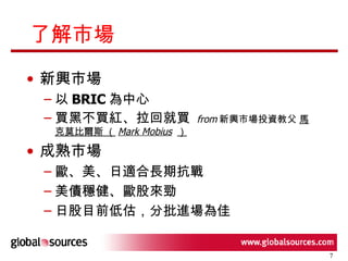 了解市場 新興市場  以 BRIC 為中心 買黑不買紅、拉回就買  from 新興市場投資教父  馬克莫比爾斯 （ Mark Mobius   ） 成熟市場 歐、美、日適合長期抗戰  美債穩健、歐股來勁 日股目前低估，分批進場為佳 