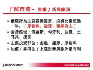 了解市場 -  東歐 / 新興歐洲 俄羅斯為主要投資國家，投資比重超過一半。（ 原物料、能源、礦業為主 ） 含括區域：俄羅斯、匈牙利、波蘭、土耳其、捷克 主要投資部位：金融、能源、原物料 油價（非再生）上漲對新興歐洲最有利 