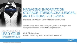 MANAGING INFORMATION
STORAGE–TRENDS,CHALLENGES,
AND OPTIONS 2013-2014
Includes Impact of Virtualization and Cloud
Industry Study Based on a Survey of 1,000+ IT Managers and
Storage Professionals Across 800+ Organizations

Alok Shrivastava
Senior Director, EMC Education Services

© Copyright 2013 EMC Corporation. All rights reserved.

1

 