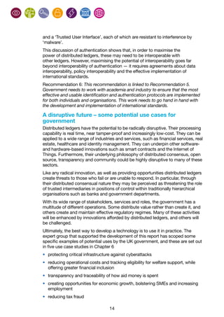 14
and a ‘Trusted User Interface’, each of which are resistant to interference by
‘malware’.
This discussion of authentication shows that, in order to maximise the
power of distributed ledgers, these may need to be interoperable with
other ledgers. However, maximising the potential of interoperability goes far
beyond interoperability of authentication — it requires agreements about data
interoperability, policy interoperability and the effective implementation of
international standards.
Recommendation 6: This recommendation is linked to Recommendation 5.
Government needs to work with academia and industry to ensure that the most
effective and usable identification and authentication protocols are implemented
for both individuals and organisations. This work needs to go hand in hand with
the development and implementation of international standards.
A disruptive future – some potential use cases for
government
Distributed ledgers have the potential to be radically disruptive. Their processing
capability is real time, near tamper-proof and increasingly low-cost. They can be
applied to a wide range of industries and services, such as financial services, real
estate, healthcare and identity management. They can underpin other software-
and hardware-based innovations such as smart contracts and the Internet of
Things. Furthermore, their underlying philosophy of distributed consensus, open
source, transparency and community could be highly disruptive to many of these
sectors.
Like any radical innovation, as well as providing opportunities distributed ledgers
create threats to those who fail or are unable to respond. In particular, through
their distributed consensual nature they may be perceived as threatening the role
of trusted intermediaries in positions of control within traditionally hierarchical
organisations such as banks and government departments.
With its wide range of stakeholders, services and roles, the government has a
multitude of different operations. Some distribute value rather than create it, and
others create and maintain effective regulatory regimes. Many of these activities
will be enhanced by innovations afforded by distributed ledgers, and others will
be challenged.
Ultimately, the best way to develop a technology is to use it in practice. The
expert group that supported the development of this report has scoped some
specific examples of potential uses by the UK government, and these are set out
in five use case studies in Chapter 6
•	 protecting critical infrastructure against cyberattacks
•	 reducing operational costs and tracking eligibility for welfare support, while
offering greater financial inclusion
•	 transparency and traceability of how aid money is spent
•	 creating opportunities for economic growth, bolstering SMEs and increasing
employment
•	 reducing tax fraud
 