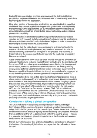 15
Each of these case studies provides an overview of the distributed ledger
proposition, its potential benefits and an assessment of the maturity level of the
technology to deliver the application.
Only a tiny fraction of the possible applications are identified in this report but
we believe they provide a good starting point for government to start piloting
the technology within departments. So our final set of recommendations are
aimed at implementing trials of distributed ledger technology and developing
government capability:
Recommendation 7: Understanding the true potential of distributed ledgers
requires not only research but also using the technology for real life applications.
Government should establish trials of distributed ledgers in order to assess the
technology’s usability within the public sector.
We suggest that the trials should be co-ordinated in a similar fashion to the
way that clinical trials are implemented, reported and assessed, in order to
ensure uniformity and maximize the rigour of the process. The outcome of
these trials and the lessons learnt should feed into the road-map proposed in
Recommendation 1.
Areas where we believe work could be taken forward include the protection of
national infrastructure, reducing market friction for SMEs and the distribution of
funds from DWP and other government departments. During the development
of this report, we found a small number of officials who are already thinking
deeply about potential uses for distributed ledger technology by government.
We recommend that these individuals be strongly supported and encouraged to
move ahead in partnerships between government departments and GDS.
Recommendation 8: As well as top-down leadership and coordination, there is
also a need to build capability and skills within government. We recommend the
establishment of a cross-government community of interest, bringing together
the analytical and policy communities, to generate and develop potential ‘use
cases’ and create a body of knowledge and expertise within the civil service.
GDS and the Data Science Partnership between GDS, Office for National
Statistics, Cabinet Office and the Government Office for Science could act as
the convenors of this community of interest. There are important opportunities
for government to stimulate the business sector by acting as a smart customer in
procuring distributed ledger applications.
Conclusion – taking a global perspective
The UK is not alone in recognising the importance of distributed ledger
technologies. Other countries, large and small, are already moving quickly to
adopt distributed ledgers — and the case study of Estonia shows how quickly a
small country with an effective digitally-aware leadership can progress. However,
there is still time for the UK to position itself within this leading group — indeed,
it is essential for it to do so, given the importance of the financial and services
sector to the UK economy.
Patrick Curry, Christopher Sier and Mike Halsall have considered in Chapter 7
the features of advancing digital nations and argue that the hallmarks of these
include:
 
