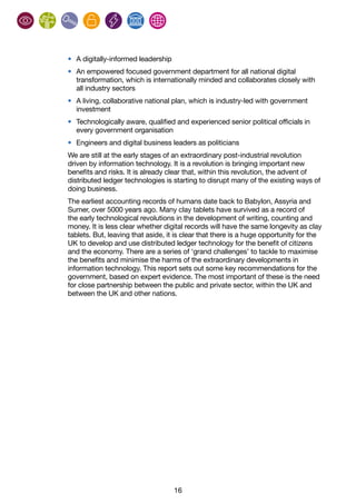 16
•	 A digitally-informed leadership
•	 An empowered focused government department for all national digital
transformation, which is internationally minded and collaborates closely with
all industry sectors
•	 A living, collaborative national plan, which is industry-led with government
investment
•	 Technologically aware, qualified and experienced senior political officials in
every government organisation
•	 Engineers and digital business leaders as politicians
We are still at the early stages of an extraordinary post-industrial revolution
driven by information technology. It is a revolution is bringing important new
benefits and risks. It is already clear that, within this revolution, the advent of
distributed ledger technologies is starting to disrupt many of the existing ways of
doing business.
The earliest accounting records of humans date back to Babylon, Assyria and
Sumer, over 5000 years ago. Many clay tablets have survived as a record of
the early technological revolutions in the development of writing, counting and
money. It is less clear whether digital records will have the same longevity as clay
tablets. But, leaving that aside, it is clear that there is a huge opportunity for the
UK to develop and use distributed ledger technology for the benefit of citizens
and the economy. There are a series of ‘grand challenges’ to tackle to maximise
the benefits and minimise the harms of the extraordinary developments in
information technology. This report sets out some key recommendations for the
government, based on expert evidence. The most important of these is the need
for close partnership between the public and private sector, within the UK and
between the UK and other nations.
 