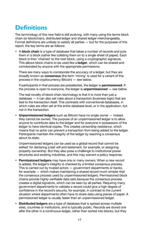 17
Definitions
The terminology of this new field is still evolving, with many using the terms block
chain (or blockchain), distributed ledger and shared ledger interchangeably.
Formal definitions are unlikely to satisfy all parties — but for the purposes of this
report, the key terms are as follows:
•	 A block chain is a type of database that takes a number of records and puts
them in a block (rather like collating them on to a single sheet of paper). Each
block is then ‘chained’ to the next block, using a cryptographic signature.
This allows block chains to be used like a ledger, which can be shared and
corroborated by anyone with the appropriate permissions.
There are many ways to corroborate the accuracy of a ledger, but they are
broadly known as consensus (the term ‘mining’ is used for a variant of this
process in the cryptocurrency Bitcoin) — see below.
If participants in that process are preselected, the ledger is permissioned. If
the process is open to everyone, the ledger is unpermissioned — see below.
The real novelty of block chain technology is that it is more than just a
database — it can also set rules about a transaction (business logic) that are
tied to the transaction itself. This contrasts with conventional databases, in
which rules are often set at the entire database level, or in the application, but
not in the transaction.
•	 Unpermissioned ledgers such as Bitcoin have no single owner — indeed,
they cannot be owned. The purpose of an unpermissioned ledger is to allow
anyone to contribute data to the ledger and for everyone in possession of the
ledger to have identical copies. This creates censorship resistance, which
means that no actor can prevent a transaction from being added to the ledger.
Participants maintain the integrity of the ledger by reaching a consensus
about its state.
Unpermissioned ledgers can be used as a global record that cannot be
edited: for declaring a last will and testament, for example, or assigning
property ownership. But they also pose a challenge to institutional power
structures and existing industries, and this may warrant a policy response.
•	 Permissioned ledgers may have one or many owners. When a new record
is added, the ledger’s integrity is checked by a limited consensus process.
This is carried out by trusted actors — government departments or banks,
for example — which makes maintaining a shared record much simpler that
the consensus process used by unpermissioned ledgers. Permissioned block
chains provide highly-verifiable data sets because the consensus process
creates a digital signature, which can be seen by all parties. Requiring many
government departments to validate a record could give a high degree of
confidence in the record’s security, for example, in contrast to the current
situation where departments often have to share data using pieces of paper. A
permissioned ledger is usually faster than an unpermissioned ledger.
•	 Distributed ledgers are a type of database that is spread across multiple
sites, countries or institutions, and is typically public. Records are stored one
after the other in a continuous ledger, rather than sorted into blocks, but they
 