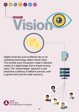 20
CHAPTER 1
Vision
Digital currencies such as Bitcoin rely on an
underlying technology called a block chain.
This records every transaction made in identical
copies of a digital ledger that is shared among
users. This ‘shared ledger’ approach could
streamline a plethora of different services, both
in government and the wider economy.
Author
Simon Taylor,
VP for Blockchain R+D, Barclays
 