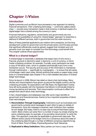 21
Chapter 1:Vision
Introduction
Digital currencies such as Bitcoin have pioneered a new approach to tracking
financial transactions. Their underlying technology — commonly called a block
chain — records every transaction made in that currency in identical copies of a
digital ledger that is shared among the currency’s users.
Financial institutions, regulators, central banks and governments are now
exploring the possibilities of using this ‘shared ledger’ approach to streamline a
plethora of different services, both in government and the wider economy.
Many of these potential applications are medium-term prospects, but the long
development cycles for government and the private sector, and the early promise
that significant efficiencies could be gained, suggest that ministers and civil
servants must now begin to consider how this technology could benefit them.
This chapter outlines those opportunities.
What is a shared ledger?
A shared ledger is essentially a database that keeps track of who owns a
financial, physical or electronic asset: a diamond, a unit of currency, or items
inside a shipping container, for example. Crucially, every participant can keep
a copy of the block chain, which is updated automatically every time a new
transaction occurs. The security and accuracy of the information is maintained
through mathematics — specifically by cryptography — to ensure that all copies
of the ledger match each other. Almost anything that exists on paper today could
exist on a shared ledger (see Chapter 2 for a more detailed discussion of shared
ledger technology).
Since its launch in 2008, Bitcoin has relied on block chain technology. Many
clichés and misconceptions have grown up around the digital currency and its
underlying principles. Its associations with Silk Road, the digital black market,
have left some people with the impression that Bitcoin is intrinsically linked to
money laundering and terrorists. That misconception continues to affect how
people think about block chain technology.
In fact, shared ledgers and databases may offer some major benefits to
government and financial services, thanks to four important properties of block
chain technologies.
1)	Reconciliation Through Cryptography. Institutions such as businesses and
governments currently send messages to each other to pass on details of
transactions. Once the message is received, each institution then updates
its own ledger. But today, there is no easy way to ensure that these copies
match. Block chains can solve this in a number of ways: by simply sharing the
same underlying data, for example, or by providing ‘proof points’ to verify the
data. This approach could also be applicable to government data sets. The
different actors (users) of the ledger come to a consensus about the state of
the underlying data through a number of different consensus algorithms (eg
Proof of Work, Proof of Stake, Practical Byzantine Fault Tolerance).
2)	Replicated to Many Institutions. Many parties can have a copy of some
 