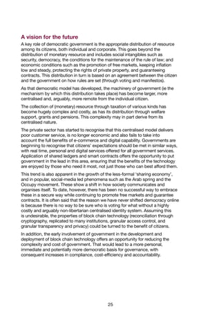25
A vision for the future
A key role of democratic government is the appropriate distribution of resource
among its citizens, both individual and corporate. This goes beyond the
distribution of monetary resource and includes social intangibles such as
security, democracy, the conditions for the maintenance of the rule of law; and
economic conditions such as the promotion of free markets, keeping inflation
low and steady, protecting the rights of private property, and guaranteeing
contracts. This distribution in turn is based on an agreement between the citizen
and the government on how rules are set (through voting and manifestos).
As that democratic model has developed, the machinery of government (ie the
mechanism by which this distribution takes place) has become larger, more
centralised and, arguably, more remote from the individual citizen.
The collection of (monetary) resource through taxation of various kinds has
become hugely complex and costly, as has its distribution through welfare
support, grants and pensions. This complexity may in part derive from its
centralised nature.
The private sector has started to recognise that this centralised model delivers
poor customer service, is no longer economic and also fails to take into
account the full benefits of e-commerce and digital capability. Governments are
beginning to recognise that citizens’ expectations should be met in similar ways,
with real time, personal and digital services offered for all government services.
Application of shared ledgers and smart contracts offers the opportunity to put
government in the lead in this area, ensuring that the benefits of the technology
are enjoyed by those who need it most, not just those who can best afford them.
This trend is also apparent in the growth of the less-formal ‘sharing economy’,
and in popular, social-media led phenomena such as the Arab spring and the
Occupy movement. These show a shift in how society communicates and
organises itself. To date, however, there has been no successful way to embrace
these in a secure way while continuing to promote free markets and guarantee
contracts. It is often said that the reason we have never shifted democracy online
is because there is no way to be sure who is voting for what without a highly
costly and arguably non-libertarian centralised identity system. Assuming this
is undesirable, the properties of block chain technology (reconciliation through
cryptography, replicated to many institutions, granular access control, and
granular transparency and privacy) could be turned to the benefit of citizens.
In addition, the early involvement of government in the development and
deployment of block chain technology offers an opportunity for reducing the
complexity and cost of government. That would lead to a more personal,
immediate and potentially more democratic basis for governance, with
consequent increases in compliance, cost-efficiency and accountability.
 