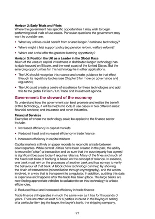 27
Horizon 2: Early Trials and Pilots
Where the government has specific opportunities it may wish to begin
performing local trials of use cases. Particular questions the government may
want to consider are:
•	 What key utilities could benefit from shared ledger / database technology?
•	 Where might a trial support policy (eg pension reform, welfare reform)?
•	 Where can a trial offer the greatest learning opportunity?
Horizon 3: Position the UK as a Leader in the Global Race
Much of the venture capital investment in distributed ledger technology has
to date focused on Bitcoin, and the west coast of the United States. But the
emerging opportunities for this technology lie in other applications.
•	 The UK should recognise this nuance and create guidance to that effect
through its regulatory bodies (see Chapter 3 for more on governance and
regulation).
•	 The UK could create a centre of excellence for these technologies and add
this to the global FinTech / UK Trade and Investment agenda.
Government: the steward of the economy
To understand how the government can best promote and realise the benefit
of this technology, it will be helpful to look at use cases in two different areas:
financial services; and insurance and other industries.
Financial Services
Examples of where the technology could be applied to the finance sector
include:
•	 Increased efficiency in capital markets
•	 Reduced fraud and increased efficiency in trade finance
1. Increased efficiency in capital markets
Capital markets still rely on paper records to reconcile a trade between
counterparties. While central utilities have been created in the past, the ability
to reconcile (‘clear’) a transaction and be sure that the counterparty has agreed
is significant because today it requires reliance. Many of the fines and much of
the fixed cost base of banking is based on the concept of reliance. In essence,
one bank must rely on the processes of another bank and has no way to verify
the behaviour of that bank. A block chain technology can help by showing
the chain of transactions (reconciliation through cryptography), and the actors
involved, in a way that is transparent to a regulator. In addition, auditing this data
is expensive and happens after the trade has taken place. The large banks are
now finding appropriate vehicles to collaborate on this technology to unlock
efficiencies.
2. Reduced fraud and increased efficiency in trade finance
Trade finance still operates in much the same way as it has for thousands of
years. There are often at least 5 or 6 parties involved in the buying or selling
of a particular item (eg the buyer, the buyer’s bank, the shipping company,
 