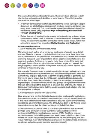 28
the courier, the seller and the seller’s bank). There have been attempts to both
standardise and create central utilities in trade finance. Shared ledgers offer
some unique advantages.
•	 A ‘partially permissioned’ system could enable the secure signing of a paper
document (eg a bill of lading stating which products were in a container, how
many, what colour etc). This could then be signed (provably and digitally) by
each of the parties. (Key properties: High Transparency; Reconciliation
Through Cryptography)
•	 Rather than simply storing the documents, as is done today, a shared ledger
system would record proof of the state of those documents. If adopted more
widely, the documents could be distributed via the shared ledger, rather than
printed and signed. (Key properties: Highly Scalable and Replicable)
Industry and Institutions
1. Asset tracking and provenance assurance
Many items, such as fine art or consumer electronics, physically carry digital
markers. There is, however, no global utility to track and trace these items that
would offer control of the permissions that determine who can see which assets
are being managed. Many organisations rely on paper documents to prove the
origins of produce. But there is no way to verify these origins if the paper trail
is forged. If parts of that supply chain used a shared ledger, and ‘signed’ the
ledger digitally, it would be clear to all parties that the documents had not been
amended or forged in any way.
For example, Provenance.org is a start-up using block chain technology to give
retailers confidence in the provenance and sustainability of garments. Retailers
currently rely on paper documents to confirm the provenance of garments, but
there is no way to ensure that the right person completed those documents,
at the right time. Using block chain technology, the appropriate person could
digitally sign a contract with their private key, giving a far higher confidence that
the right person signed the document at an exact date and time. The nature of
block chain technology means that this would be visible to all retailers who had
the appropriate privileges.
2. Confidential Use of Data with User Control
Data accuracy and confidential data sharing are key challenges for institutions.
Insurance companies can create more accurate products, prices and premiums
if they have additional data that is validated as accurate by one or more trusted
sources (eg governments or banks). The difficulty has been to do this in a secure
way while ensuring that the citizen remains in control of their data.
A block chain would provide proof of how every piece of data was accessed,
perhaps using a solution such as Guardtime. Using trusted execution
environments (TEEs) in mobile phones, such as ARM’s TrustZone chip, any
request to access data held in government would be recorded in a block chain.
Unless the citizen had granted permission to the insurance company, this data
would not move. If any attempt to change or access the data is made, the citizen
or relevant authorities would be made aware immediately.
 
