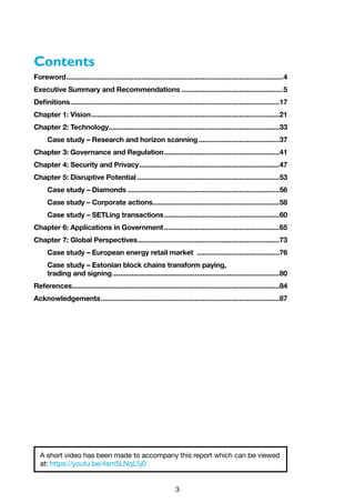 3
Contents
Foreword..................................................................................................................4
Executive Summary and Recommendations......................................................5
Definitions..............................................................................................................17
Chapter 1: Vision...................................................................................................21
Chapter 2: Technology.........................................................................................33
Case study – Research and horizon scanning...........................................37
Chapter 3: Governance and Regulation.............................................................41
Chapter 4: Security and Privacy..........................................................................47
Chapter 5: Disruptive Potential...........................................................................53
Case study – Diamonds................................................................................56
Case study – Corporate actions...................................................................58
Case study – SETLing transactions.............................................................60
Chapter 6: Applications in Government.............................................................65
Chapter 7: Global Perspectives...........................................................................73
Case study – European energy retail market ............................................76
Case study – Estonian block chains transform paying,
trading and signing........................................................................................80
References.............................................................................................................84
Acknowledgements..............................................................................................87
A short video has been made to accompany this report which can be viewed
at: https://youtu.be/4sm5LNqL5j0
 