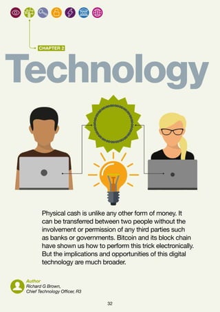 32
CHAPTER 2
Technology
Physical cash is unlike any other form of money. It
can be transferred between two people without the
involvement or permission of any third parties such
as banks or governments. Bitcoin and its block chain
have shown us how to perform this trick electronically.
But the implications and opportunities of this digital
technology are much broader.
Author
Richard G Brown,
Chief Technology Officer, R3
 