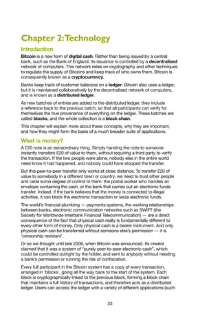 33
Chapter 2:Technology
Introduction
Bitcoin is a new form of digital cash. Rather than being issued by a central
bank, such as the Bank of England, its issuance is controlled by a decentralised
network of computers. This network relies on cryptography and other techniques
to regulate the supply of Bitcoins and keep track of who owns them. Bitcoin is
consequently known as a cryptocurrency.
Banks keep track of customer balances on a ledger. Bitcoin also uses a ledger,
but it is maintained collaboratively by the decentralised network of computers,
and is known as a distributed ledger.
As new batches of entries are added to the distributed ledger, they include
a reference back to the previous batch, so that all participants can verify for
themselves the true provenance of everything on the ledger. These batches are
called blocks, and the whole collection is a block chain.
This chapter will explain more about these concepts, why they are important,
and how they might form the basis of a much broader suite of applications.
What is money?
A £20 note is an extraordinary thing. Simply handing the note to someone
instantly transfers £20 of value to them, without requiring a third party to verify
the transaction. If the two people were alone, nobody else in the entire world
need know it had happened, and nobody could have stopped the transfer.
But this peer-to-peer transfer only works at close distance. To transfer £20 of
value to somebody in a different town or country, we need to trust other people
and cede some degree of control to them: the postal worker who handles an
envelope containing the cash, or the bank that carries out an electronic funds
transfer. Indeed, if the bank believes that the money is connected to illegal
activities, it can block the electronic transaction or seize electronic funds.
The world’s financial plumbing — payments systems, the working relationships
between banks, electronic communication networks such as SWIFT (the
Society for Worldwide Interbank Financial Telecommunication) — are a direct
consequence of the fact that physical cash really is fundamentally different to
every other form of money. Only physical cash is a bearer instrument. And only
physical cash can be transferred without someone else’s permission — it is
‘censorship resistant’.
Or so we thought until late 2008, when Bitcoin was announced. Its creator
claimed that it was a system of “purely peer-to-peer electronic cash”, which
could be controlled outright by the holder, and sent to anybody without needing
a bank’s permission or running the risk of confiscation.
Every full participant in the Bitcoin system has a copy of every transaction,
arranged in ‘blocks’, going all the way back to the start of the system. Each
block is cryptographically linked to the previous block, forming a block chain
that maintains a full history of transactions, and therefore acts as a distributed
ledger. Users can access the ledger with a variety of different applications (such
 