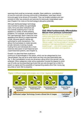 35
openness that could be immensely valuable. Open platforms, controlled by
no one firm and with a thriving community of developers, have been shown
time and again to be drivers of innovation. They can enable outsiders and new
entrants to offer new products and services for previously marginalised users
(see Chapter 5 for more on the technology’s disruptive potential).
Although distributed ledger technology
was invented to satisfy one goal (digital
cash), firms and other institutions are
now actively exploring how it can be
applied to a variety of other pressing
problems. For example, businesses often
find ‘permissioned’ block chains far more
appealing than Bitcoin’s unpermissioned
model, because specific parties are
authorised to verify transactions. This
allows the businesses to create secured,
private networks involving mutually
trusting firms and individuals (for a more
extensive discussion of permissioned and
unpermissioned systems, see Chapter 3).
Overall, it is clear that there could be a
continuum of technologies in this space, which can be categorised by how
‘decentralised’ they are (ie to what extent are they truly permissionless) (see
Fig. 1). But centralisation is just one dimension along which this domain can be
analysed. Other categories under active exploration include the degree to which
use of funds can be prescribed (eg funds that can only be spent by a child if a
parent co-signs) and the possibility of representing assets other than money (eg
securities or even title to property).
FAQ: What fundamentally differentiates
Bitcoin from previous currencies?
Bitcoins can be owned by any individual,
without permission from any bank or
government. They can be sent to anybody
else in the world who knows how to operate a
‘Bitcoin wallet’. It is this principle of ‘censorship
resistance’ that captures Bitcoin’s essential
breakthrough — and which explains early
concerns by lawmakers and regulators.
FAQ
 