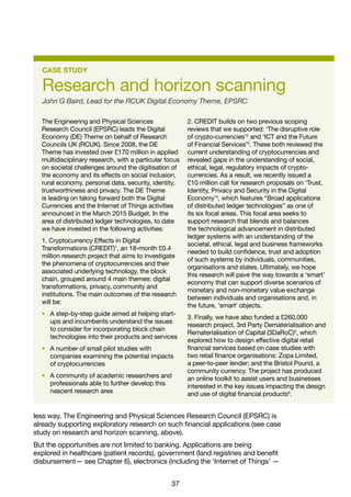 37
CASE STUDY
Research and horizon scanning
John G Baird, Lead for the RCUK Digital Economy Theme, EPSRC
The Engineering and Physical Sciences
Research Council (EPSRC) leads the Digital
Economy (DE) Theme on behalf of Research
Councils UK (RCUK). Since 2008, the DE
Theme has invested over £170 million in applied
multidisciplinary research, with a particular focus
on societal challenges around the digitisation of
the economy and its effects on social inclusion,
rural economy, personal data, security, identity,
trustworthiness and privacy. The DE Theme
is leading on taking forward both the Digital
Currencies and the Internet of Things activities
announced in the March 2015 Budget. In the
area of distributed ledger technologies, to date
we have invested in the following activities:
1. Cryptocurrency Effects in Digital
Transformations (CREDIT)1
, an 18-month £0.4
million research project that aims to investigate
the phenomena of cryptocurrencies and their
associated underlying technology, the block
chain, grouped around 4 main themes: digital
transformations, privacy, community and
institutions. The main outcomes of the research
will be:
• A step-by-step guide aimed at helping start-
ups and incumbents understand the issues
to consider for incorporating block chain
technologies into their products and services
• A number of small pilot studies with
companies examining the potential impacts
of cryptocurrencies
• A community of academic researchers and
professionals able to further develop this
nascent research area
2. CREDIT builds on two previous scoping
reviews that we supported: ‘The disruptive role
of crypto-currencies’2
and ‘ICT and the Future
of Financial Services’3
. These both reviewed the
current understanding of cryptocurrencies and
revealed gaps in the understanding of social,
ethical, legal, regulatory impacts of crypto-
currencies. As a result, we recently issued a
£10 million call for research proposals on ‘Trust,
Identity, Privacy and Security in the Digital
Economy’4
, which features “Broad applications
of distributed ledger technologies” as one of
its six focal areas. This focal area seeks to
support research that blends and balances
the technological advancement in distributed
ledger systems with an understanding of the
societal, ethical, legal and business frameworks
needed to build confidence, trust and adoption
of such systems by individuals, communities,
organisations and states. Ultimately, we hope
this research will pave the way towards a ‘smart’
economy that can support diverse scenarios of
monetary and non-monetary value exchange
between individuals and organisations and, in
the future, ‘smart’ objects.
3. Finally, we have also funded a £260,000
research project, 3rd Party Dematerialisation and
Rematerialisation of Capital (3DaRoC)5
, which
explored how to design effective digital retail
financial services based on case studies with
two retail finance organisations: Zopa Limited,
a peer-to-peer lender; and the Bristol Pound, a
community currency. The project has produced
an online toolkit to assist users and businesses
interested in the key issues impacting the design
and use of digital financial products6
.
less way. The Engineering and Physical Sciences Research Council (EPSRC) is
already supporting exploratory research on such financial applications (see case
study on research and horizon scanning, above).
But the opportunities are not limited to banking. Applications are being
explored in healthcare (patient records), government (land registries and benefit
disbursement— see Chapter 6), electronics (including the ‘Internet of Things’ —
 
