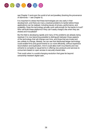 38
see Chapter 1) and even the world of art and jewellery (tracking the provenance
of diamonds — see Chapter 5).
It is important to stress that these technologies are very early in their
development, and there are many unsolved problems to tackle before these
applications can be realised, including issues of privacy, performance, and
scalability. Does the technology actually work well enough for the banks to trust?
Who will build these platforms if they can’t easily charge a fee when they are
shared and mutualised?
But the field is developing rapidly and many of the problems are already being
resolved. It is now becoming possible to distinguish between those aspects
of the technology that will change over time, and those that are innate and
are unlikely to change. Already, we can see that distributed ledger technology
could enable firms and governments to run more efficiently, without expensive
reconciliation and duplication. And it could allow both incumbents and new
entrants to compete on equal terms in offering new products and services to
consumers based on open access to securely shared data.
That could usher in a world-changing revolution that goes far beyond
censorship-resistant digital cash.
 