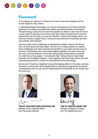 4
Foreword
The progress of mankind is marked by the rise of new technologies and the
human ingenuity they unlock.
In distributed ledger technology, we may be witnessing one of those potential
explosions of creative potential that catalyse exceptional levels of innovation.
The technology could prove to have the capacity to deliver a new kind of trust to
a wide range of services. As we have seen open data revolutionise the citizen’s
relationship with the state, so may the visibility in these technologies reform our
financial markets, supply chains, consumer and business-to-business services,
and publicly-held registers.
We know there will be challenges as Distributed Ledgers mature and disrupt
how we think about and store data. The UK is in a unique position to explore
those challenges and help maximise the benefits to our public services and our
economy. We already have world-class digital capability, innovative financial
services, a strong research community and growing private sector expertise.
It is vital that our key assets – including the Alan Turing Institute, Open Data
Institute and the Digital Catapult – work together with the private sector and with
international partners to unlock the full potential of this technology.
We are both, therefore, delighted to be jointly leading efforts in this area, and look
forward to working with other departments on seizing the opportunity as well as
understanding how its use can be implemented for the benefit of UK citizens and
the economy.
THE RT HON MATTHEW HANCOCK MP
Minister for the Cabinet Office
and Paymaster General
THE RT HON ED VAIZEY MP
Minister of State for Culture
and The Digital Economy
 