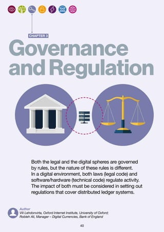 40
CHAPTER 3
Governance
andRegulation
Both the legal and the digital spheres are governed
by rules, but the nature of these rules is different.
In a digital environment, both laws (legal code) and
software/hardware (technical code) regulate activity.
The impact of both must be considered in setting out
regulations that cover distributed ledger systems.
Author
Vili Lehdonvirta, Oxford Internet Institute, University of Oxford;
Robleh Ali, Manager – Digital Currencies, Bank of England
 