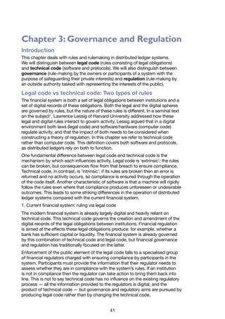 41
Chapter 3: Governance and Regulation
Introduction
This chapter deals with rules and rulemaking in distributed ledger systems.
We will distinguish between legal code (rules consisting of legal obligations)
and technical code (software and protocols). We will also distinguish between
governance (rule-making by the owners or participants of a system with the
purpose of safeguarding their private interests) and regulation (rule-making by
an outside authority tasked with representing the interests of the public).
Legal code vs technical code: Two types of rules
The financial system is both a set of legal obligations between institutions and a
set of digital records of these obligations. Both the legal and the digital spheres
are governed by rules, but the nature of these rules is different. In a seminal text
on the subject1
, Lawrence Lessig of Harvard University addressed how these
legal and digital rules interact to govern activity. Lessig argued that in a digital
environment both laws (legal code) and software/hardware (computer code)
regulate activity, and that the impact of both needs to be considered when
constructing a theory of regulation. In this chapter we refer to technical code
rather than computer code. This definition covers both software and protocols,
as distributed ledgers rely on both to function.
One fundamental difference between legal code and technical code is the
mechanism by which each influences activity. Legal code is ‘extrinsic’: the rules
can be broken, but consequences flow from that breach to ensure compliance.
Technical code, in contrast, is ‘intrinsic’: if its rules are broken then an error is
returned and no activity occurs, so compliance is ensured through the operation
of the code itself. Another characteristic of software is that a machine will rigidly
follow the rules even where that compliance produces unforeseen or undesirable
outcomes. This leads to some striking differences in the operation of distributed
ledger systems compared with the current financial system.
1. Current financial system: ruling via legal code
The modern financial system is already largely digital and heavily reliant on
technical code. This technical code governs the creation and amendment of the
digital records of the legal obligations between institutions. Financial regulation
is aimed at the effects these legal obligations produce: for example, whether a
bank has sufficient capital or liquidity. The financial system is already governed
by this combination of technical code and legal code, but financial governance
and regulation has traditionally focused on the latter.
Enforcement of the public element of the legal code falls to a specialised group
of financial regulators charged with ensuring compliance by participants in the
system. Participants must provide the information that their regulator needs to
assess whether they are in compliance with the system’s rules. If an institution
is not in compliance then the regulator can take action to bring them back into
line. This is not to say technical code has no influence on the existing regulatory
process — all the information provided to the regulators is digital, and the
product of technical code — but governance and regulatory aims are pursued by
producing legal code rather than by changing the technical code.
 