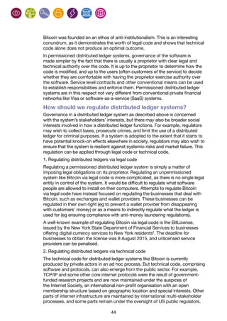44
Bitcoin was founded on an ethos of anti-institutionalism. This is an interesting
conundrum, as it demonstrates the worth of legal code and shows that technical
code alone does not produce an optimal outcome.
In permissioned distributed ledger systems, governance of the software is
made simpler by the fact that there is usually a proprietor with clear legal and
technical authority over the code. It is up to the proprietor to determine how the
code is modified, and up to the users (often customers of the service) to decide
whether they are comfortable with having the proprietor exercise authority over
the software. Service level contracts and other conventional means can be used
to establish responsibilities and enforce them. Permissioned distributed ledger
systems are in this respect not very different from conventional private financial
networks like Visa or software-as-a-service (SaaS) systems.
How should we regulate distributed ledger systems?
Governance in a distributed ledger system as described above is concerned
with the system’s stakeholders’ interests, but there may also be broader social
interests involved in how a distributed ledger functions. For example, regulators
may wish to collect taxes, prosecute crimes, and limit the use of a distributed
ledger for criminal purposes. If a system is adopted to the extent that it starts to
have potential knock-on effects elsewhere in society, regulators may also wish to
ensure that the system is resilient against systemic risks and market failure. This
regulation can be applied through legal code or technical code.
1. Regulating distributed ledgers via legal code
Regulating a permissioned distributed ledger system is simply a matter of
imposing legal obligations on its proprietor. Regulating an unpermissioned
system like Bitcoin via legal code is more complicated, as there is no single legal
entity in control of the system. It would be difficult to regulate what software
people are allowed to install on their computers. Attempts to regulate Bitcoin
via legal code have instead focused on regulating the businesses that deal with
Bitcoin, such as exchanges and wallet providers. These businesses can be
regulated in their own right (eg to prevent a wallet provider from disappearing
with customers’ money) or as a means to indirectly regulate what the ledger is
used for (eg ensuring compliance with anti-money laundering regulations).
A well-known example of regulating Bitcoin via legal code is the BitLicense,
issued by the New York State Department of Financial Services to businesses
offering digital currency services to New York residents2
. The deadline for
businesses to obtain the license was 8 August 2015, and unlicensed service
providers can be penalised.
2. Regulating distributed ledgers via technical code
The technical code for distributed ledger systems like Bitcoin is currently
produced by private actors in an ad hoc process. But technical code, comprising
software and protocols, can also emerge from the public sector. For example,
TCP/IP and some other core internet protocols were the result of government-
funded research projects and are now maintained under the auspices of
the Internet Society, an international non-profit organisation with an open
membership structure based on geographic location and special interests. Other
parts of internet infrastructure are maintained by international multi-stakeholder
processes, and some parts remain under the oversight of US public regulators.
 