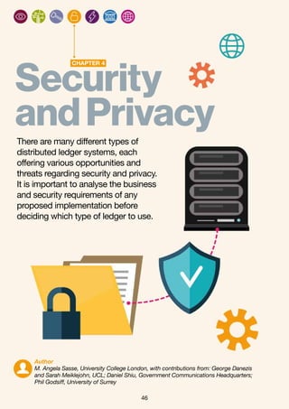 46
Securit
CHAPTER 4
y
andPrivacyThere are many different types of
distributed ledger systems, each
offering various opportunities and
threats regarding security and privacy.
It is important to analyse the business
and security requirements of any
proposed implementation before
deciding which type of ledger to use.
Author
M. Angela Sasse, University College London, with contributions from: George Danezis
and Sarah Meiklejohn, UCL; Daniel Shiu, Government Communications Headquarters;
Phil Godsiff, University of Surrey
 