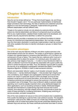 47
Chapter 4: Security and Privacy
Introduction
Security can be simply defined as: “Things that should happen, do; and things
that shouldn’t happen, don’t.” For any particular implementation of distributed
ledger and block chain technology, the risks of desired and undesired outcomes
depend on how the technology is designed, implemented and governed.
Different stakeholders will face different risks.
Threats to the systems include not only attacks by external entities, but also
actions by internal stakeholders and failure of components (such as software).
Prior to any implementation, detailed threat models need to be developed, and
specific security requirements identified, to deliver the outcomes.
Effective security provides a necessary but not sufficient foundation to deliver
privacy for individual and organisational stakeholders. We must also consider
how the information disclosed in a particular implementation might be combined
with other available information to identify individuals or groups, or detect their
activities.
Innovation advantages
One of the main security features of Bitcoin and other cryptocurrencies is the
decentralised control over the network. The system is governed by a global set
of peers who operate based on consensus (see Definitions, p17), so there is no
central point of trust or failure. This means that any malicious actor must put in
considerable effort to attack the system. For individual users, the system can
also achieve a high degree of security — in order to move the bitcoins held in a
wallet, an attacker must know the private key associated with a given public key
(which is where the bitcoins are held). Thus, the attacker must be able to subvert
the security of an established cryptographic standard (the Elliptic Curve Digital
Signature Algorithm, ECDSA) in order to steal someone’s bitcoins.
Bitcoin and associated ‘altcoins’ apply a much broader computer security
infrastructure — namely distributed ledgers — that provides high-integrity and
view consistency. Such ledgers use cryptographic techniques to ensure that
anyone can check if a particular record is within the ledger, as long as they
possess a small amount of crucial information. At the same time, complex
consensus protocols are employed to ensure that everyone in the system gets
a consistent view of the ledger. This is key to Bitcoin’s ability to prevent double
spending, but it could be equally important when using distributed ledgers for
other applications, such as recording contracts or deeds. Distributed ledgers
naturally lend themselves to implementing high-level services that involve
notaries, time-stamping, and high-integrity archiving, and promise to lower the
costs of these activities by increasing automation, enabling easy switching of
service providers, and peer transactions.
One of the main problems for secure on-line communications lies in establishing
that a public key belongs to a service that a user wishes to access. The prevalent
mechanism used since the 1990s is known as a Public Key Infrastructure (PKI) —
essentially a set of trusted third parties that provide certificates attesting the link
between keys and services. But these certificate authorities have been to shown
 
