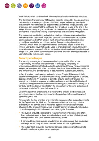 48
to be fallible; when compromised, they may issue invalid certificates unnoticed.
The Certificate Transparency1
(CT) system (recently initiated by Google, and now
overseen by a working group) uses distributed ledger technology to mitigate
this problem. All certificates are appended to a distributed ledger, and any user
or services can check that the certificate they are about to use is the one in the
ledger. Consequently, rogue certificates can be detected quickly — a significant
disincentive to attackers seeking to compromise and abuse the PKI system.
The problem of establishing authoritative bindings between keys and entities
also exists when users want to protect personal communications. But current
solutions (such as the PGP Web of Trust, or centralised solutions) are either
unusable or have brittle security properties. One promising alternative is
CONIKS2
, which relies on a specially crafted distributed ledger to store and
retrieve user public keys that can be used to encrypt or sign emails. Unlike CT
— which relies on a network of third parties to maintain and audit the distributed
ledger — CONIKS uses communication providers and their existing databases of
users to build a high-integrity ledger.
Security challenges
The security advantages of the decentralised systems identified above
— specifically, resilience and robustness — only apply completely to
unpermissioned ledgers that subscribe to a global trust theory. For permissioned
ledgers, or examples with other centralised functions, there will be less resilience
and robustness, but a better ability to assure central trust and/or functions.
In fact, there is a broad spectrum of options (see Chapter 2) between totally
decentralised systems (as in Bitcoin) and totally permissioned system (a private,
dedicated network). An example of a middle-ground solution that uses the
strength of both is the proposal from George Danezis and Sarah Meiklejohn of
University College London for centrally-banked cryptocurrencies3
— relying on a
centrally-controlled server to establish the block chain while using a distributed
network of ‘mintettes’ to absorb transactions.
Given this spectrum of solutions, it is important to analyse the business and
security requirements of any proposed implementation before deciding which
type of ledger to use.
For example, the key priorities of a system to manage welfare support payments
for the Department for Work and Pensions would include ensuring both the
availability of the service and its resilience against network disruption (see
Chapter 6). The greatest threats would probably come from opportunistic cyber-
criminals targeting individual users for monetary gain. Therefore:
•	 The system should be designed to require minimum knowledge and effort
from individual users ie there should only be a small number of choices and
configurations, with clear feedback of consequences
•	 If commodity devices such as smartphones are used, ensure that credentials
and keys are securely accessed and not visible to other applications
•	 The ledger itself should be maintained across a wide network of servers to
allow for resilience against network outages
 