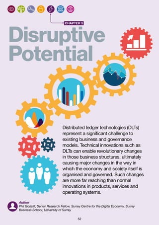 52
CHAPTER 5
Disruptive
Potential
Distributed ledger technologies (DLTs)
represent a significant challenge to
existing business and governance
models. Technical innovations such as
DLTs can enable revolutionary changes
in those business structures, ultimately
causing major changes in the way in
which the economy and society itself is
organised and governed. Such changes
are more far reaching than normal
innovations in products, services and
operating systems.
Author
Phil Godsiff, Senior Research Fellow, Surrey Centre for the Digital Economy, Surrey
Business School, University of Surrey
 